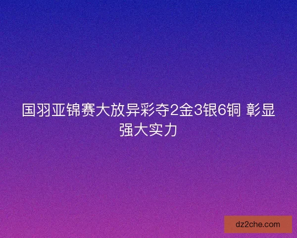 国羽亚锦赛大放异彩夺2金3银6铜 彰显强大实力