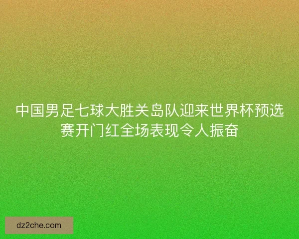 中国男足七球大胜关岛队迎来世界杯预选赛开门红全场表现令人振奋