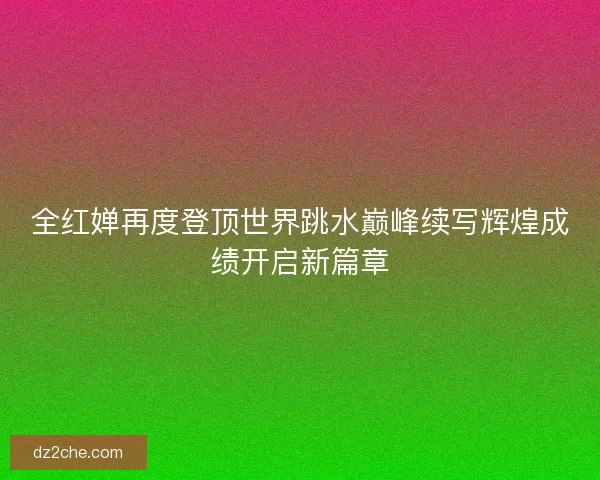 全红婵再度登顶世界跳水巅峰续写辉煌成绩开启新篇章