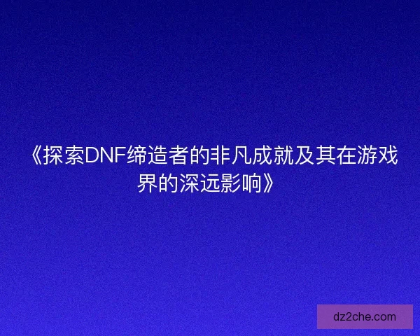 《探索DNF缔造者的非凡成就及其在游戏界的深远影响》