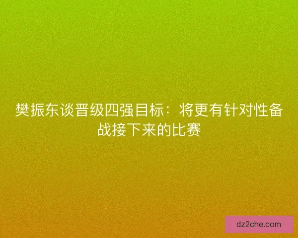 樊振东谈晋级四强目标：将更有针对性备战接下来的比赛